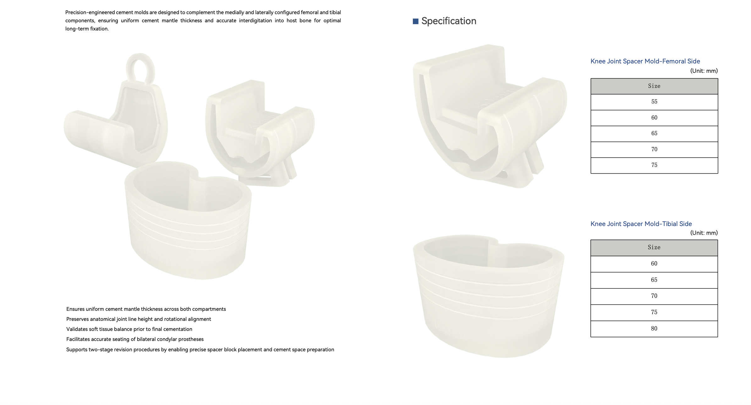 CynSpace Knee Joint Spacer Mold System 1 Precision‑engineered cement molds for femoral and tibial components. Guarantees uniform cement mantle thickness, preserves joint‑line height and rotational alignment. Validates soft‑tissue balance, facilitates accurate prosthesis seating and supports two‑stage knee revision for durable long‑term fixation.