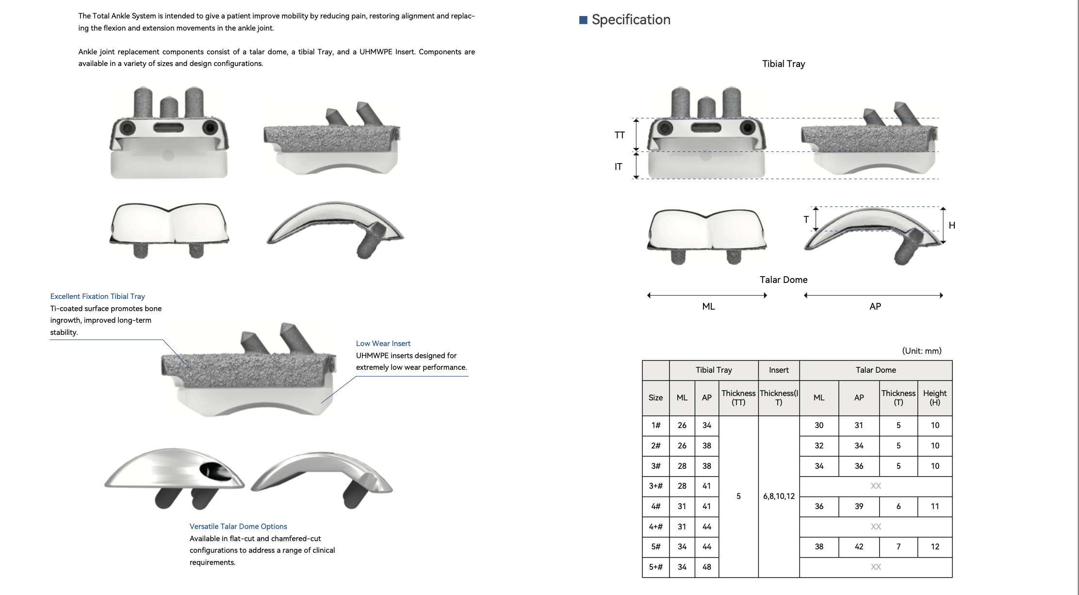 Ankle Replacement System 1 Composed of tibial tray, talar dome and UHMWPE insert. Ti‑coated tibial tray enhances bone ingrowth for long‑term stability. Low‑wear UHMWPE insert. Flat‑cut & chamfered‑cut talar dome options in multiple sizes. Relieves pain, restores alignment and ankle flexion‑extension mobility.